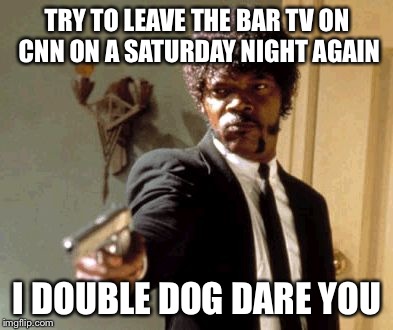 Say That Again I Dare You | TRY TO LEAVE THE BAR TV ON CNN ON A SATURDAY NIGHT AGAIN I DOUBLE DOG DARE YOU | image tagged in memes,say that again i dare you | made w/ Imgflip meme maker