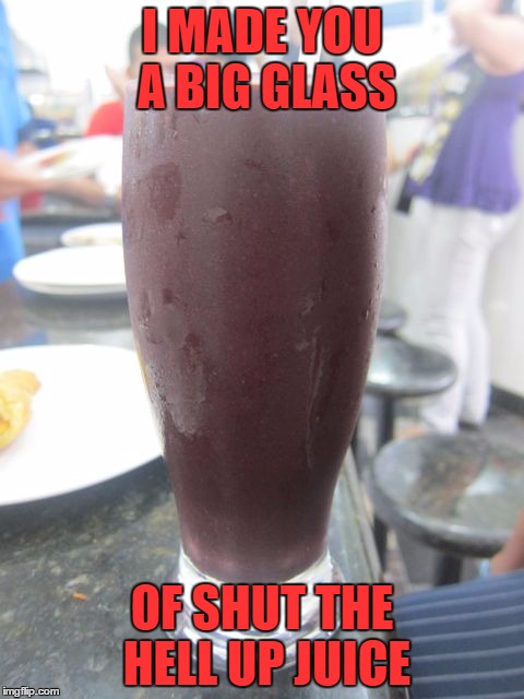 Shut up Juice | I MADE YOU A BIG GLASS OF SHUT THE HELL UP JUICE | image tagged in shut up | made w/ Imgflip meme maker