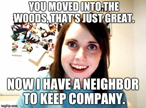 Overly Attached Girlfriend Meme | YOU MOVED INTO THE WOODS, THAT'S JUST GREAT. NOW I HAVE A NEIGHBOR TO KEEP COMPANY. | image tagged in memes,overly attached girlfriend | made w/ Imgflip meme maker