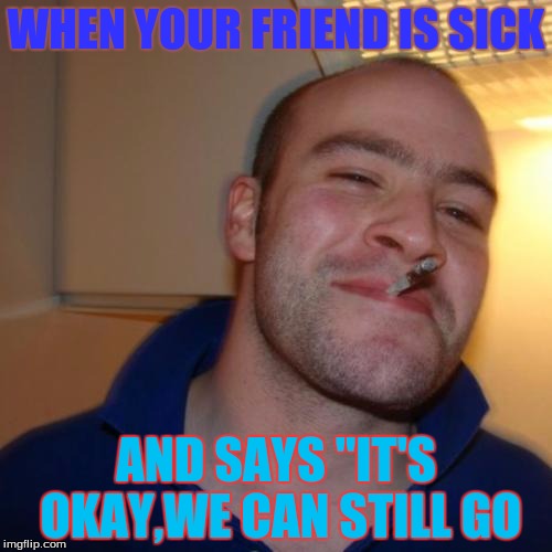 Good Guy Greg Meme | WHEN YOUR FRIEND IS SICK AND SAYS "IT'S OKAY,WE CAN STILL GO | image tagged in memes,good guy greg | made w/ Imgflip meme maker