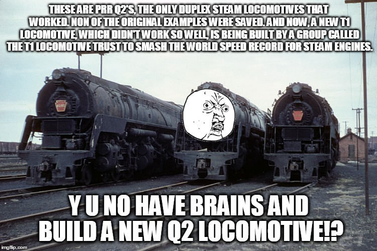THESE ARE PRR Q2'S, THE ONLY DUPLEX STEAM LOCOMOTIVES THAT WORKED. NON OF THE ORIGINAL EXAMPLES WERE SAVED. AND NOW, A NEW T1 LOCOMOTIVE, WH | image tagged in memes,y u no | made w/ Imgflip meme maker