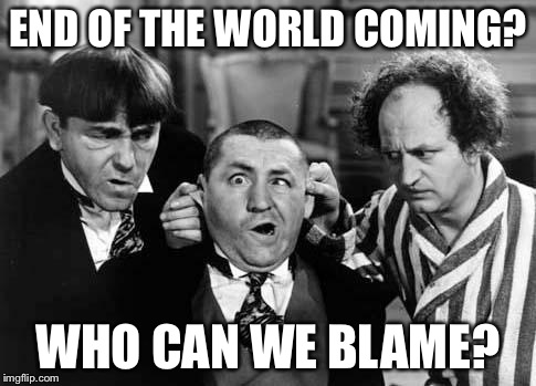 Three Stooges | END OF THE WORLD COMING? WHO CAN WE BLAME? | image tagged in three stooges | made w/ Imgflip meme maker