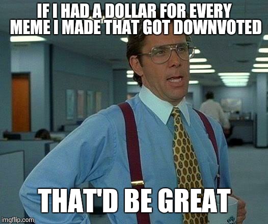 That Would Be Great | IF I HAD A DOLLAR FOR EVERY MEME I MADE THAT GOT DOWNVOTED THAT'D BE GREAT | image tagged in memes,that would be great | made w/ Imgflip meme maker