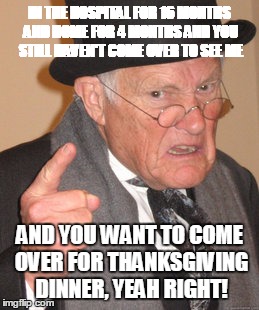 Back In My Day | IN THE HOSPITAL FOR 16 MONTHS AND HOME FOR 4 MONTHS AND YOU STILL HAVEN'T COME OVER TO SEE ME AND YOU WANT TO COME OVER FOR THANKSGIVING DIN | image tagged in memes,back in my day | made w/ Imgflip meme maker