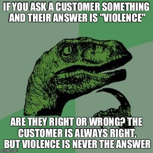 Philosoraptor | IF YOU ASK A CUSTOMER SOMETHING AND THEIR ANSWER IS "VIOLENCE" ARE THEY RIGHT OR WRONG? THE CUSTOMER IS ALWAYS RIGHT, BUT VIOLENCE IS NEVER  | image tagged in memes,philosoraptor | made w/ Imgflip meme maker
