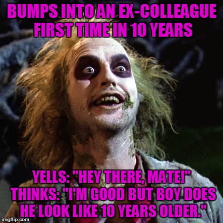 Beetlejuice | BUMPS INTO AN EX-COLLEAGUE FIRST TIME IN 10 YEARS YELLS: "HEY THERE, MATE!" THINKS: "I'M GOOD BUT BOY DOES HE LOOK LIKE 10 YEARS OLDER." | image tagged in beetlejuice | made w/ Imgflip meme maker