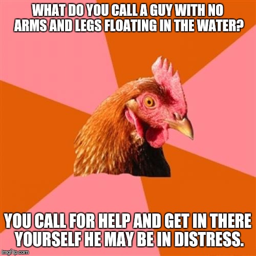 Anti Joke Chicken | WHAT DO YOU CALL A GUY WITH NO ARMS AND LEGS FLOATING IN THE WATER? YOU CALL FOR HELP AND GET IN THERE YOURSELF HE MAY BE IN DISTRESS. | image tagged in memes,anti joke chicken | made w/ Imgflip meme maker