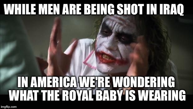 Men in Iraq  | WHILE MEN ARE BEING SHOT IN IRAQ IN AMERICA WE'RE WONDERING WHAT THE ROYAL BABY IS WEARING | image tagged in memes | made w/ Imgflip meme maker