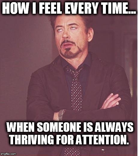 Face You Make Robert Downey Jr Meme | HOW I FEEL EVERY TIME... WHEN SOMEONE IS ALWAYS THRIVING FOR ATTENTION. | image tagged in memes,face you make robert downey jr | made w/ Imgflip meme maker