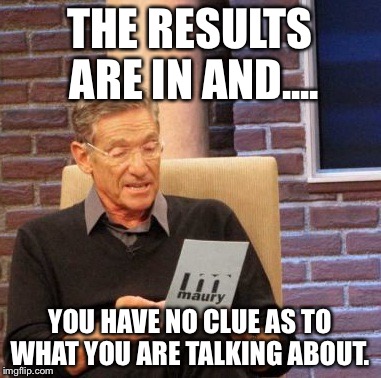 Maury Lie Detector Meme | THE RESULTS ARE IN AND.... YOU HAVE NO CLUE AS TO WHAT YOU ARE TALKING ABOUT. | image tagged in memes,maury lie detector | made w/ Imgflip meme maker