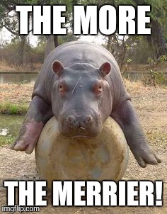 Happy hippo | THE MORE THE MERRIER! | image tagged in happy hippo | made w/ Imgflip meme maker