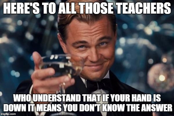 Leonardo Dicaprio Cheers Meme | HERE'S TO ALL THOSE TEACHERS WHO UNDERSTAND THAT IF YOUR HAND IS DOWN IT MEANS YOU DON'T KNOW THE ANSWER | image tagged in memes,leonardo dicaprio cheers | made w/ Imgflip meme maker
