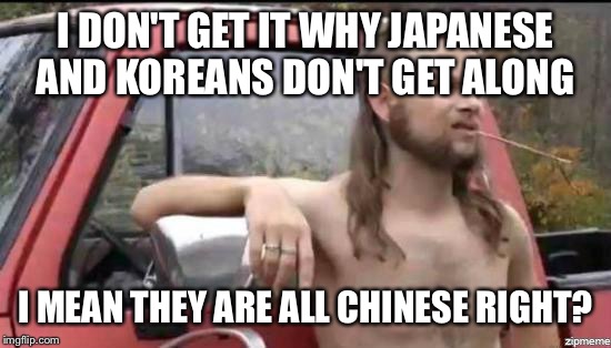 almost politically correct redneck | I DON'T GET IT WHY JAPANESE AND KOREANS DON'T GET ALONG I MEAN THEY ARE ALL CHINESE RIGHT? | image tagged in almost politically correct redneck | made w/ Imgflip meme maker