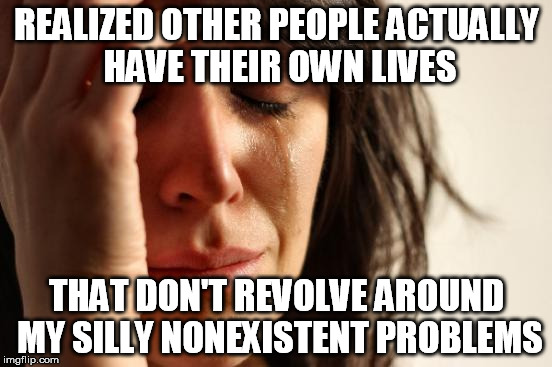 First World Problems | REALIZED OTHER PEOPLE ACTUALLY HAVE THEIR OWN LIVES THAT DON'T REVOLVE AROUND MY SILLY NONEXISTENT PROBLEMS | image tagged in memes,first world problems | made w/ Imgflip meme maker