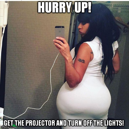 Big Butt | HURRY UP! GET THE PROJECTOR AND TURN OFF THE LIGHTS! | image tagged in big butt | made w/ Imgflip meme maker
