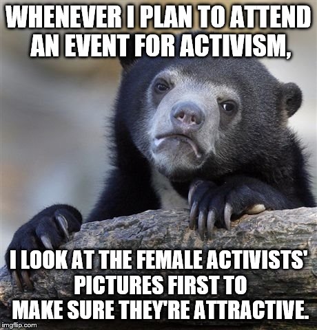 Confession Bear | WHENEVER I PLAN TO ATTEND AN EVENT FOR ACTIVISM, I LOOK AT THE FEMALE ACTIVISTS' PICTURES FIRST TO MAKE SURE THEY'RE ATTRACTIVE. | image tagged in memes,confession bear | made w/ Imgflip meme maker