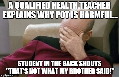 Captain Picard Facepalm | A QUALIFIED HEALTH TEACHER EXPLAINS WHY POT IS HARMFUL... STUDENT IN THE BACK SHOUTS "THAT'S NOT WHAT MY BROTHER SAID!" | image tagged in memes,captain picard facepalm | made w/ Imgflip meme maker
