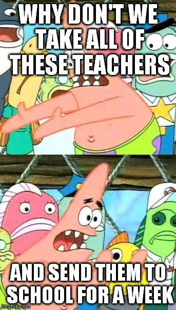 Put It Somewhere Else Patrick Meme | WHY DON'T WE TAKE ALL OF THESE TEACHERS AND SEND THEM TO SCHOOL FOR A WEEK | image tagged in memes,put it somewhere else patrick | made w/ Imgflip meme maker