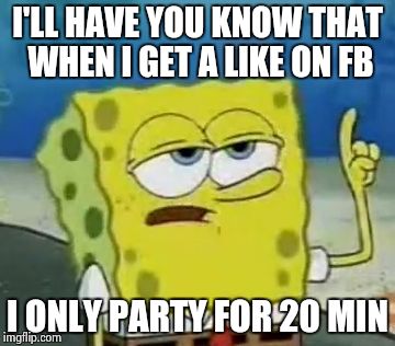 I'll Have You Know Spongebob | I'LL HAVE YOU KNOW THAT WHEN I GET A LIKE ON FB I ONLY PARTY FOR 20 MIN | image tagged in memes,ill have you know spongebob | made w/ Imgflip meme maker