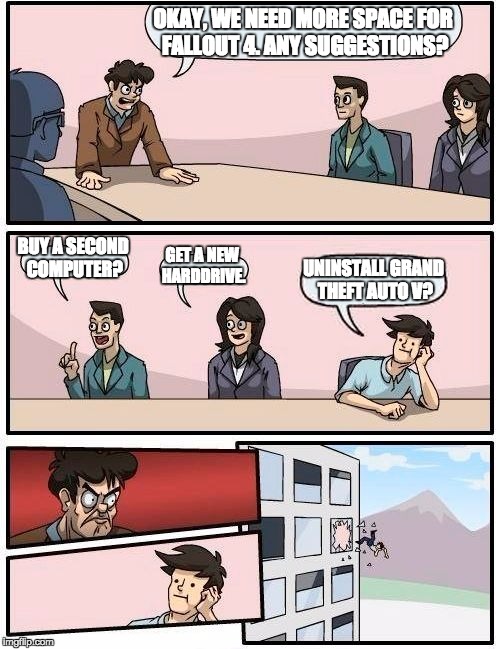 Boardroom Meeting Suggestion | OKAY, WE NEED MORE SPACE FOR FALLOUT 4. ANY SUGGESTIONS? BUY A SECOND COMPUTER? GET A NEW HARDDRIVE. UNINSTALL GRAND THEFT AUTO V? | image tagged in memes,boardroom meeting suggestion | made w/ Imgflip meme maker