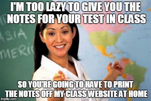 Unhelpful High School Teacher | I'M TOO LAZY TO GIVE YOU THE NOTES FOR YOUR TEST IN CLASS SO YOU'RE GOING TO HAVE TO PRINT THE NOTES OFF MY CLASS WEBSITE AT HOME | image tagged in memes,unhelpful high school teacher | made w/ Imgflip meme maker