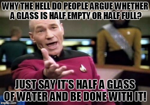 Half Full or Half Empty? Who Cares! | WHY THE HELL DO PEOPLE ARGUE WHETHER A GLASS IS HALF EMPTY OR HALF FULL? JUST SAY IT'S HALF A GLASS OF WATER AND BE DONE WITH IT! | image tagged in memes,picard wtf,half full or half empty | made w/ Imgflip meme maker