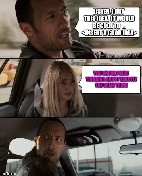 The Rock Driving | LISTEN, I GOT THIS IDEA,  IT WOULD BE COOL TO  ... <INSERT A GOOD IDEA> YOU KNOW, I WAS THINKING ABOUT EXACTLY THE SAME THING | image tagged in memes,the rock driving | made w/ Imgflip meme maker