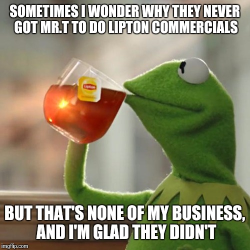 Mr. Tea | SOMETIMES I WONDER WHY THEY NEVER GOT MR.T TO DO LIPTON COMMERCIALS BUT THAT'S NONE OF MY BUSINESS, AND I'M GLAD THEY DIDN'T | image tagged in memes,but thats none of my business,kermit the frog,mr t pity the fool | made w/ Imgflip meme maker