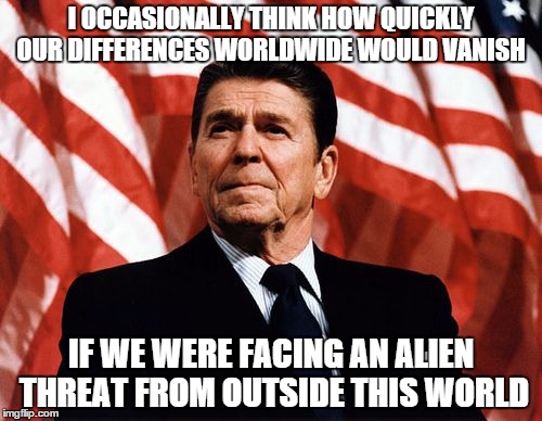 Reasonable Reagan | I OCCASIONALLY THINK HOW QUICKLY OUR DIFFERENCES WORLDWIDE WOULD VANISH IF WE WERE FACING AN ALIEN THREAT FROM OUTSIDE THIS WORLD | image tagged in reasonable reagan | made w/ Imgflip meme maker
