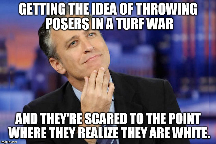 jon stewart | GETTING THE IDEA OF THROWING POSERS IN A TURF WAR AND THEY'RE SCARED TO THE POINT WHERE THEY REALIZE THEY ARE WHITE. | image tagged in jon stewart | made w/ Imgflip meme maker
