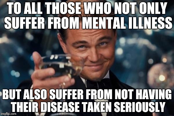 Leonardo Dicaprio Cheers Meme | TO ALL THOSE WHO NOT ONLY SUFFER FROM MENTAL ILLNESS BUT ALSO SUFFER FROM NOT HAVING THEIR DISEASE TAKEN SERIOUSLY | image tagged in memes,leonardo dicaprio cheers | made w/ Imgflip meme maker