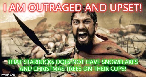 Sparta Leonidas | I AM OUTRAGED AND UPSET! THAT STARBUCKS DOES NOT HAVE SNOWFLAKES AND CHRISTMAS TREES ON THEIR CUPS! | image tagged in memes,sparta leonidas | made w/ Imgflip meme maker