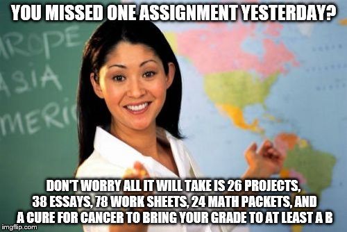 Teachers be like | YOU MISSED ONE ASSIGNMENT YESTERDAY? DON'T WORRY ALL IT WILL TAKE IS 26 PROJECTS, 38 ESSAYS, 78 WORK SHEETS, 24 MATH PACKETS, AND A CURE FOR | image tagged in memes,unhelpful high school teacher | made w/ Imgflip meme maker
