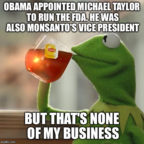Michael Taylor: Monsanto VP & FDA Boss | OBAMA APPOINTED MICHAEL TAYLOR TO RUN THE FDA. HE WAS ALSO MONSANTO'S VICE PRESIDENT BUT THAT'S NONE OF MY BUSINESS | image tagged in memes,but thats none of my business,kermit the frog | made w/ Imgflip meme maker