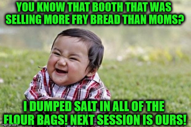evil baby | YOU KNOW THAT BOOTH THAT WAS SELLING MORE FRY BREAD THAN MOMS? I DUMPED SALT IN ALL OF THE FLOUR BAGS! NEXT SESSION IS OURS! | image tagged in evil baby | made w/ Imgflip meme maker