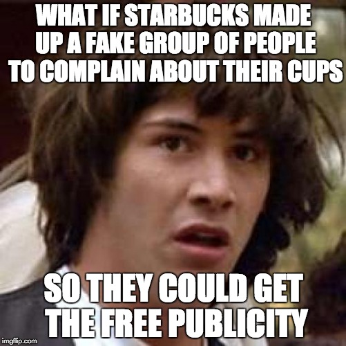 Conspiracy Keanu Meme | WHAT IF STARBUCKS MADE UP A FAKE GROUP OF PEOPLE TO COMPLAIN ABOUT THEIR CUPS SO THEY COULD GET THE FREE PUBLICITY | image tagged in memes,conspiracy keanu,AdviceAnimals | made w/ Imgflip meme maker