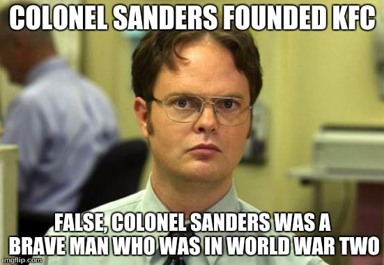 Dwight Schrute | COLONEL SANDERS FOUNDED KFC FALSE,
COLONEL SANDERS WAS A BRAVE MAN WHO WAS IN WORLD WAR TWO | image tagged in memes,dwight schrute | made w/ Imgflip meme maker