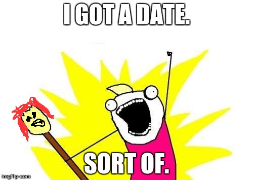 X All The Y | I GOT A DATE. SORT OF. | image tagged in memes,x all the y | made w/ Imgflip meme maker