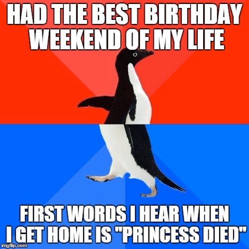 Socially Awesome Awkward Penguin | HAD THE BEST BIRTHDAY WEEKEND OF MY LIFE FIRST WORDS I HEAR WHEN I GET HOME IS "PRINCESS DIED" | image tagged in memes,socially awesome awkward penguin | made w/ Imgflip meme maker