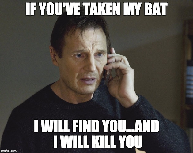 Liam Neeson Taken | IF YOU'VE TAKEN MY BAT I WILL FIND YOU...AND I WILL KILL YOU | image tagged in liam neeson taken | made w/ Imgflip meme maker