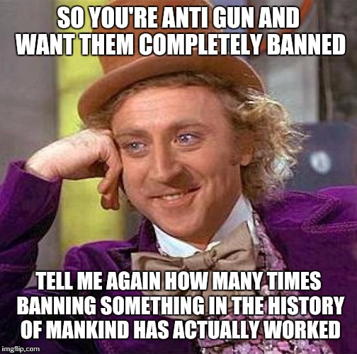 Some people have firearms that shouldn't have them.....trying to ban them is as logical as trying to un-invent them | SO YOU'RE ANTI GUN AND WANT THEM COMPLETELY BANNED TELL ME AGAIN HOW MANY TIMES BANNING SOMETHING IN THE HISTORY OF MANKIND HAS ACTUALLY WOR | image tagged in memes,creepy condescending wonka | made w/ Imgflip meme maker