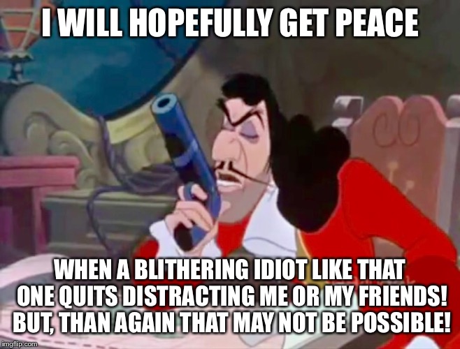 Captain Hook - I will hopefully get peace | I WILL HOPEFULLY GET PEACE WHEN A BLITHERING IDIOT LIKE THAT ONE QUITS DISTRACTING ME OR MY FRIENDS! BUT, THAN AGAIN THAT MAY NOT BE POSSIBL | image tagged in disney,peter pan,captain hook,meme,funny memes,annoyed | made w/ Imgflip meme maker