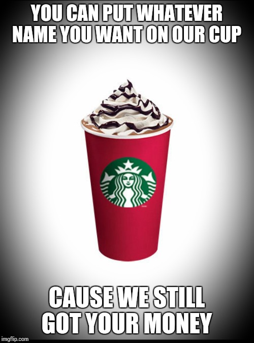 Starbucks and their red cup | YOU CAN PUT WHATEVER NAME YOU WANT ON OUR CUP CAUSE WE STILL GOT YOUR MONEY | image tagged in starbucks red cup | made w/ Imgflip meme maker