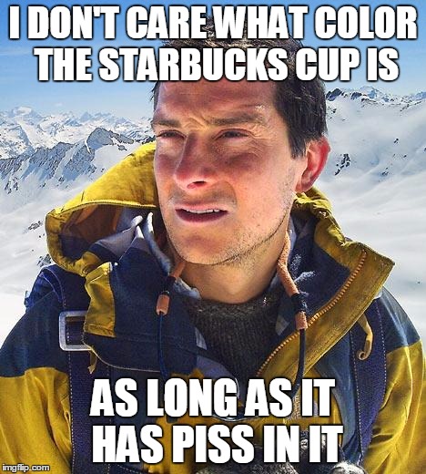 Bear Grylls | I DON'T CARE WHAT COLOR THE STARBUCKS CUP IS AS LONG AS IT HAS PISS IN IT | image tagged in memes,bear grylls,AdviceAnimals | made w/ Imgflip meme maker