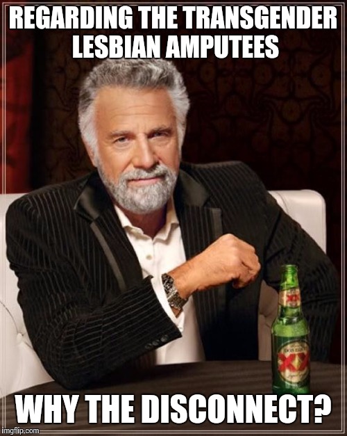 The Most Interesting Man In The World Meme | REGARDING THE TRANSGENDER LESBIAN AMPUTEES WHY THE DISCONNECT? | image tagged in memes,the most interesting man in the world | made w/ Imgflip meme maker