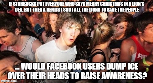 Sudden Clarity Clarence Meme | IF STARBUCKS PUT EVERYONE WHO SAYS MERRY CHRISTMAS IN A LION'S DEN, BUT THEN A DENTIST SHOT ALL THE LIONS TO SAVE THE PEOPLE ... WOULD FACEB | image tagged in memes,sudden clarity clarence | made w/ Imgflip meme maker