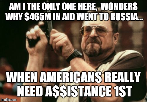 Am I The Only One Around Here Meme | AM I THE ONLY ONE HERE,  WONDERS WHY $465M IN AID WENT TO RUSSIA... WHEN AMERICANS REALLY NEED A$$ISTANCE 1ST | image tagged in memes,am i the only one around here | made w/ Imgflip meme maker