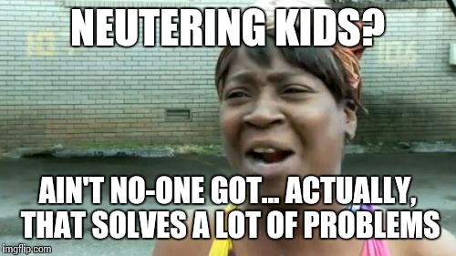 Ain't Nobody Got Time For That Meme | NEUTERING KIDS? AIN'T NO-ONE GOT... ACTUALLY, THAT SOLVES A LOT OF PROBLEMS | image tagged in memes,aint nobody got time for that | made w/ Imgflip meme maker