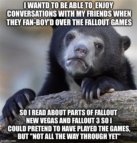Confession Bear Meme | I WANTD TO BE ABLE TO  ENJOY CONVERSATIONS WITH MY FRIENDS WHEN THEY FAN-BOY'D OVER THE FALLOUT GAMES SO I READ ABOUT PARTS OF FALLOUT NEW V | image tagged in memes,confession bear,AdviceAnimals | made w/ Imgflip meme maker