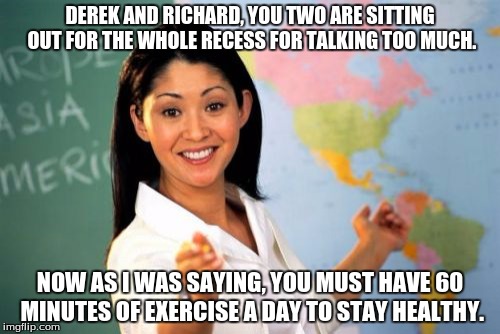 Unhelpful High School Teacher | DEREK AND RICHARD, YOU TWO ARE SITTING OUT FOR THE WHOLE RECESS FOR TALKING TOO MUCH. NOW AS I WAS SAYING, YOU MUST HAVE 60 MINUTES OF EXERC | image tagged in memes,unhelpful high school teacher | made w/ Imgflip meme maker